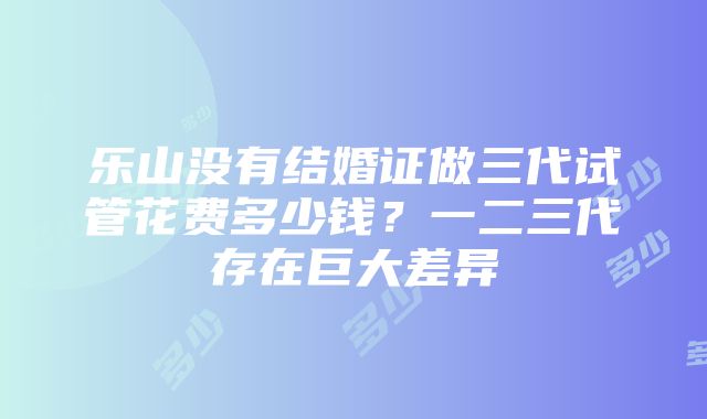 乐山没有结婚证做三代试管花费多少钱？一二三代存在巨大差异