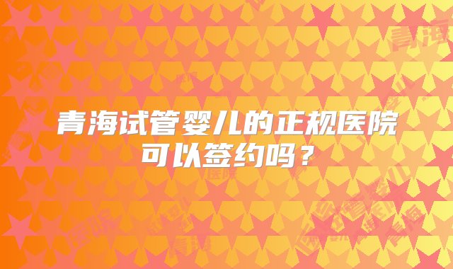 青海试管婴儿的正规医院可以签约吗？