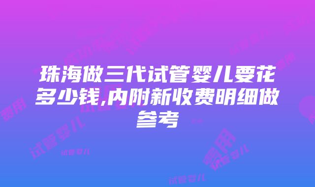 珠海做三代试管婴儿要花多少钱,内附新收费明细做参考