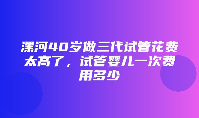 漯河40岁做三代试管花费太高了，试管婴儿一次费用多少