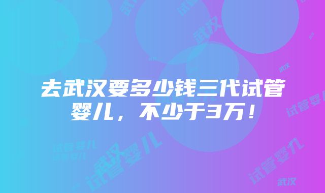 去武汉要多少钱三代试管婴儿，不少于3万！