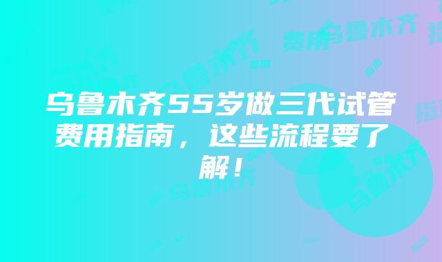 乌鲁木齐55岁做三代试管费用指南，这些流程要了解！