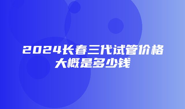 2024长春三代试管价格大概是多少钱