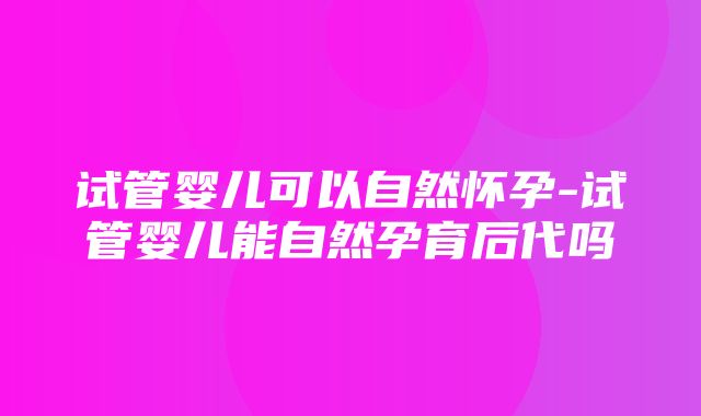 试管婴儿可以自然怀孕-试管婴儿能自然孕育后代吗