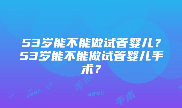 53岁能不能做试管婴儿？53岁能不能做试管婴儿手术？