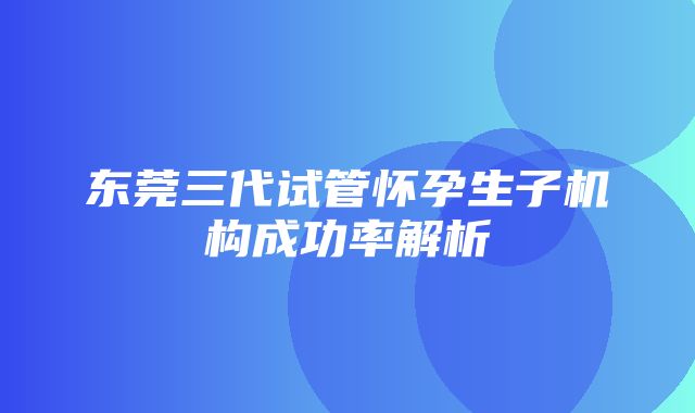 东莞三代试管怀孕生子机构成功率解析