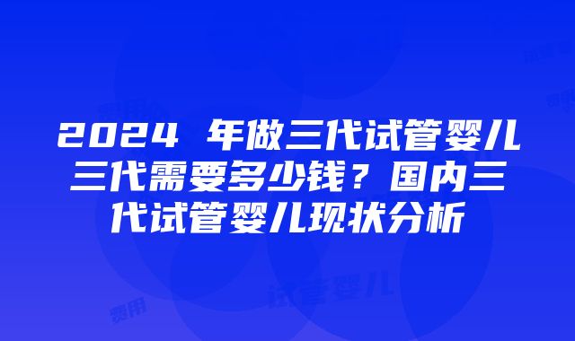 2024 年做三代试管婴儿三代需要多少钱？国内三代试管婴儿现状分析