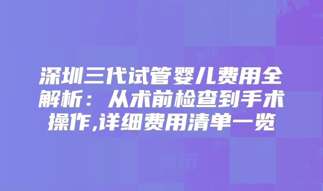 深圳三代试管婴儿费用全解析：从术前检查到手术操作,详细费用清单一览