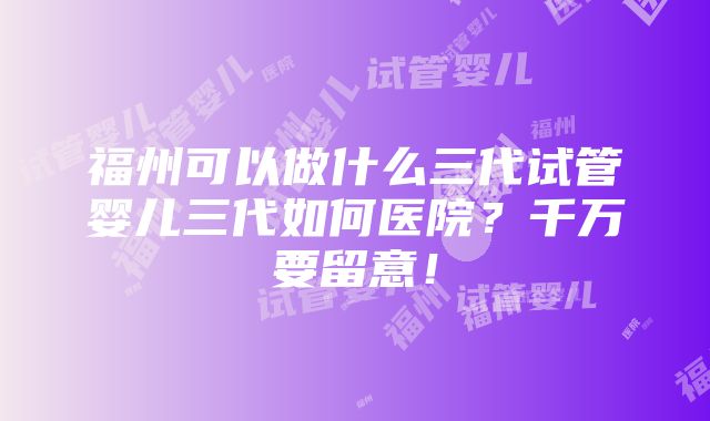 福州可以做什么三代试管婴儿三代如何医院？千万要留意！