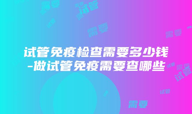 试管免疫检查需要多少钱-做试管免疫需要查哪些