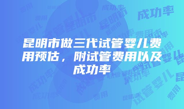 昆明市做三代试管婴儿费用预估，附试管费用以及成功率