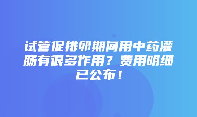 试管促排卵期间用中药灌肠有很多作用？费用明细已公布！