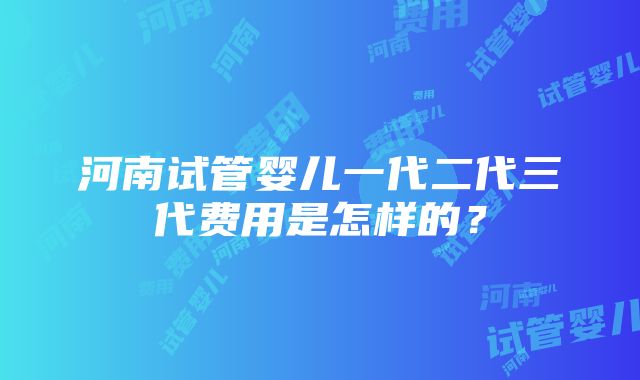 河南试管婴儿一代二代三代费用是怎样的？