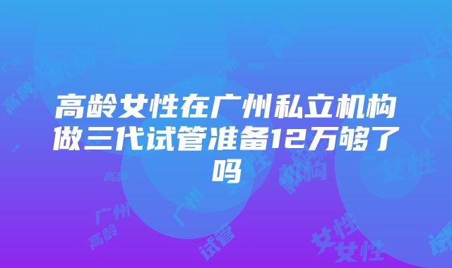 高龄女性在广州私立机构做三代试管准备12万够了吗