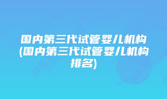 国内第三代试管婴儿机构(国内第三代试管婴儿机构排名)