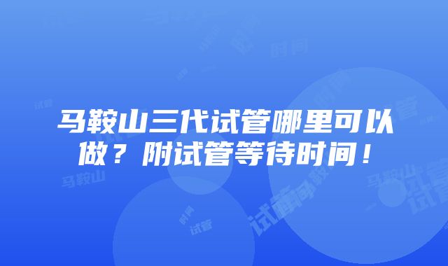 马鞍山三代试管哪里可以做？附试管等待时间！