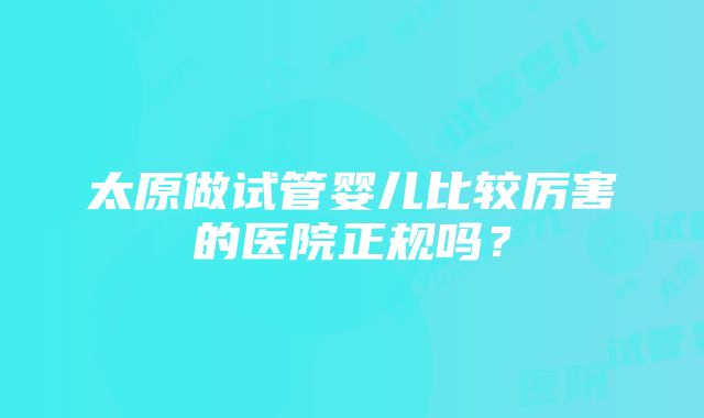 太原做试管婴儿比较厉害的医院正规吗？