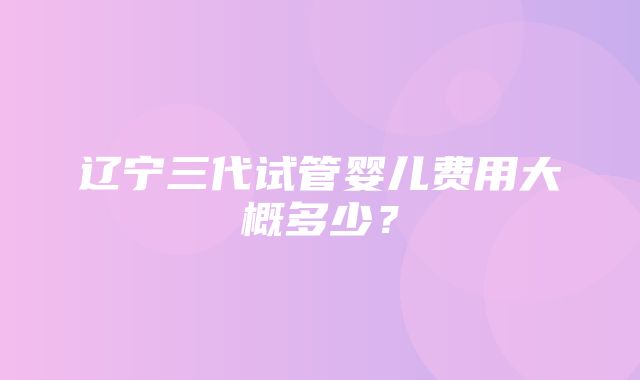 辽宁三代试管婴儿费用大概多少？