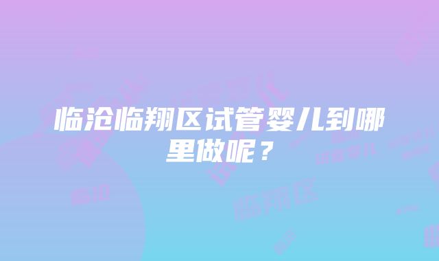 临沧临翔区试管婴儿到哪里做呢？