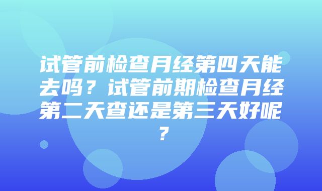 试管前检查月经第四天能去吗？试管前期检查月经第二天查还是第三天好呢？