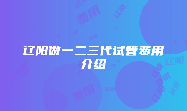 辽阳做一二三代试管费用介绍