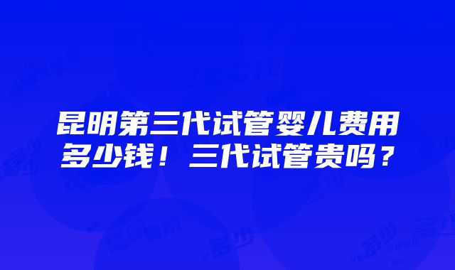 昆明第三代试管婴儿费用多少钱！三代试管贵吗？