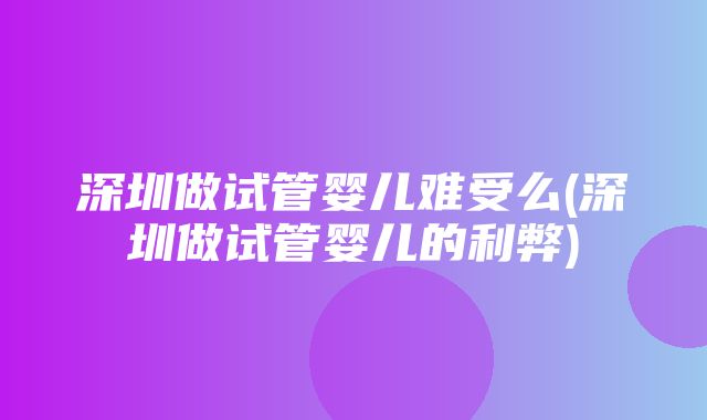 深圳做试管婴儿难受么(深圳做试管婴儿的利弊)