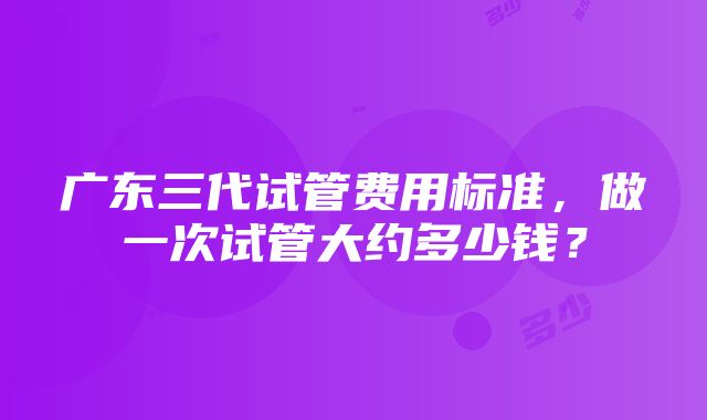 广东三代试管费用标准，做一次试管大约多少钱？