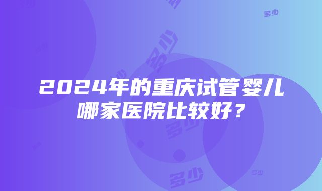 2024年的重庆试管婴儿哪家医院比较好？