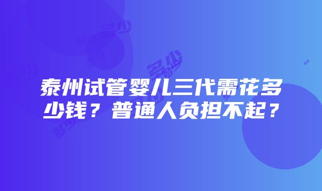 泰州试管婴儿三代需花多少钱？普通人负担不起？