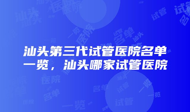 汕头第三代试管医院名单一览，汕头哪家试管医院