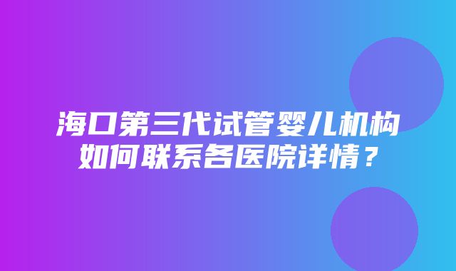 海口第三代试管婴儿机构如何联系各医院详情？