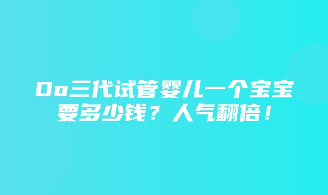 Do三代试管婴儿一个宝宝要多少钱？人气翻倍！