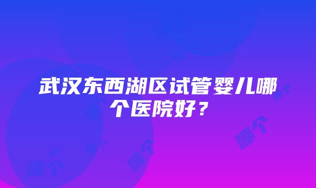 武汉东西湖区试管婴儿哪个医院好？