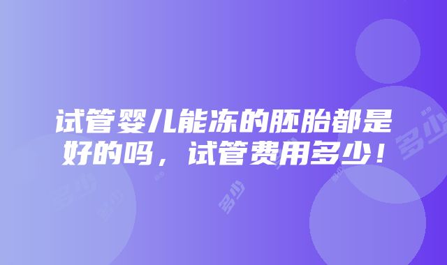 试管婴儿能冻的胚胎都是好的吗，试管费用多少！