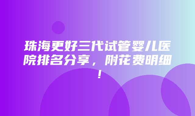 珠海更好三代试管婴儿医院排名分享，附花费明细！