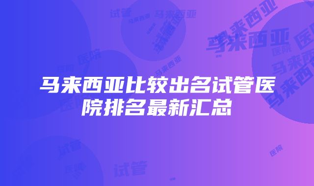 马来西亚比较出名试管医院排名最新汇总