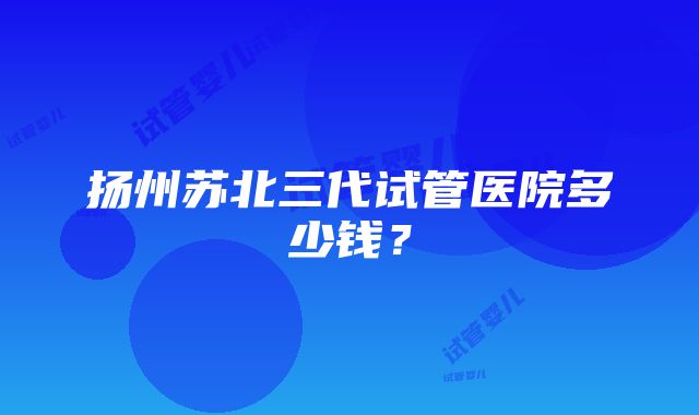 扬州苏北三代试管医院多少钱？