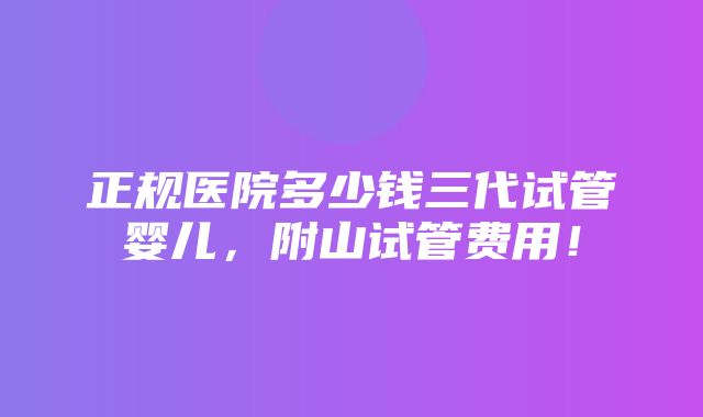 正规医院多少钱三代试管婴儿，附山试管费用！