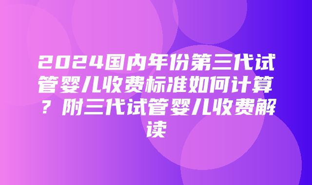 2024国内年份第三代试管婴儿收费标准如何计算？附三代试管婴儿收费解读