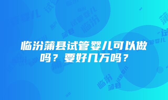 临汾蒲县试管婴儿可以做吗？要好几万吗？