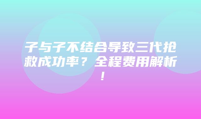 子与子不结合导致三代抢救成功率？全程费用解析！