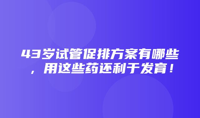 43岁试管促排方案有哪些，用这些药还利于发育！