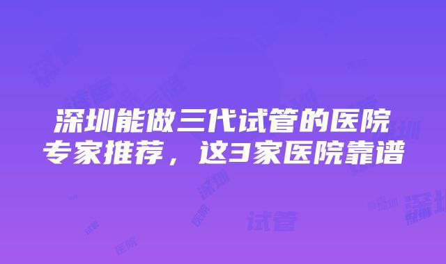 深圳能做三代试管的医院专家推荐，这3家医院靠谱