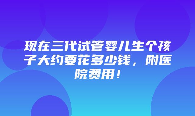 现在三代试管婴儿生个孩子大约要花多少钱，附医院费用！