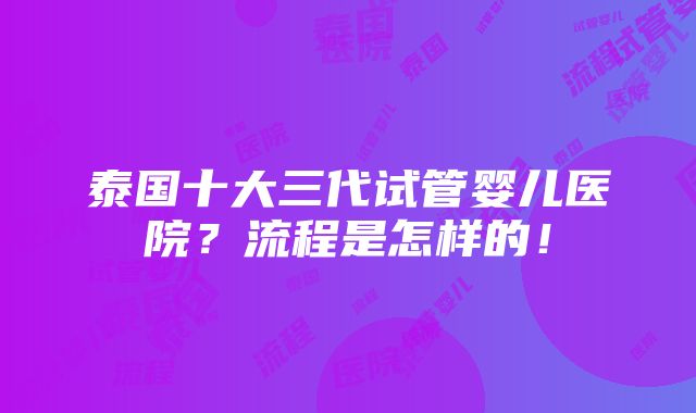 泰国十大三代试管婴儿医院？流程是怎样的！