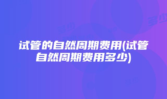 试管的自然周期费用(试管自然周期费用多少)