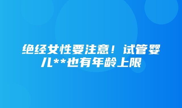 绝经女性要注意！试管婴儿**也有年龄上限