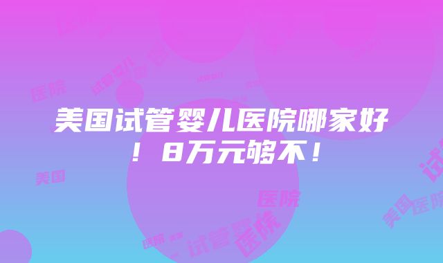 美国试管婴儿医院哪家好！8万元够不！