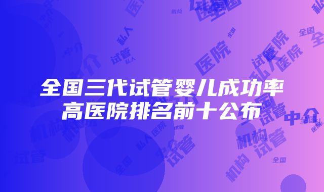 全国三代试管婴儿成功率高医院排名前十公布